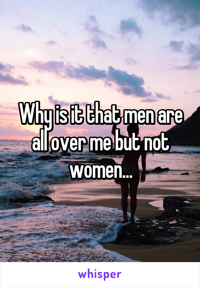 Why is it that men are all over me but not women...
