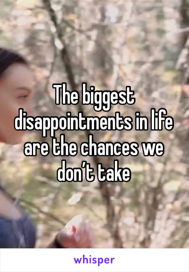 The biggest disappointments in life are the chances we don’t take