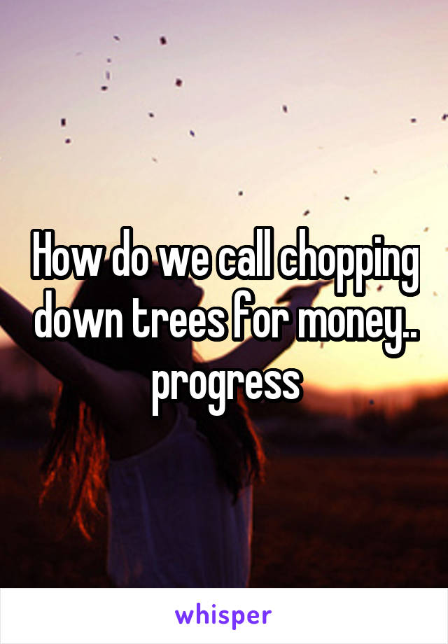 How do we call chopping down trees for money.. progress