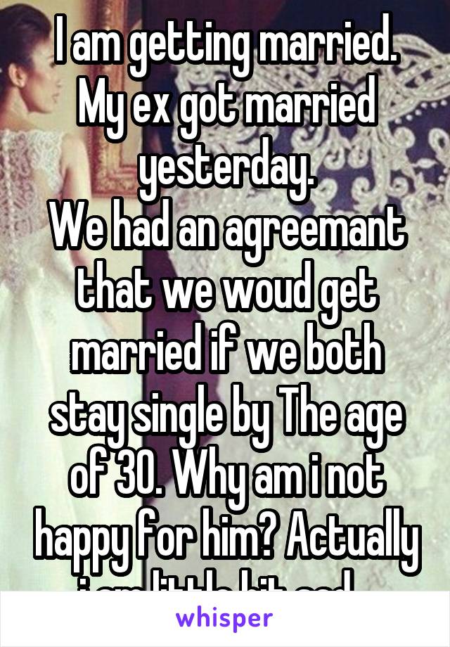 I am getting married.
My ex got married yesterday.
We had an agreemant that we woud get married if we both stay single by The age of 30. Why am i not happy for him? Actually i am little bit sad...