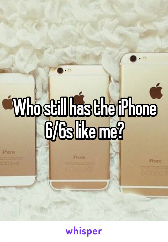 Who still has the iPhone 6/6s like me?