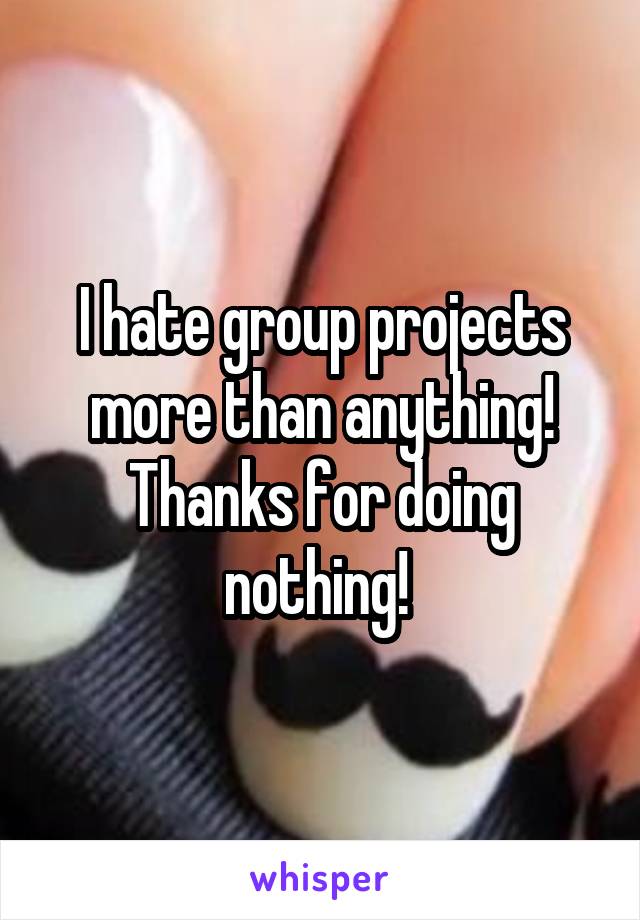 I hate group projects more than anything! Thanks for doing nothing! 
