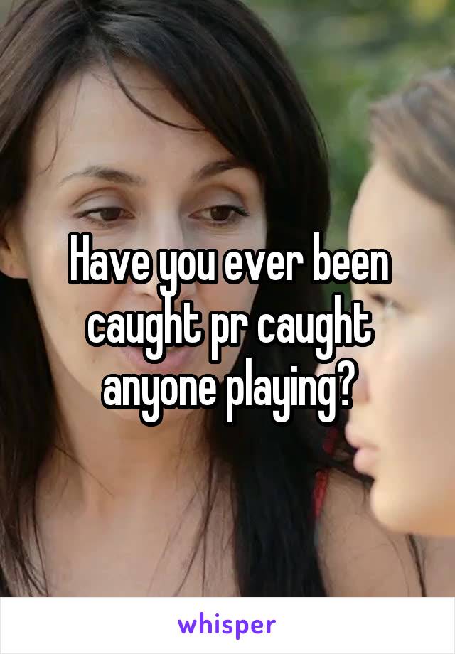 Have you ever been caught pr caught anyone playing?