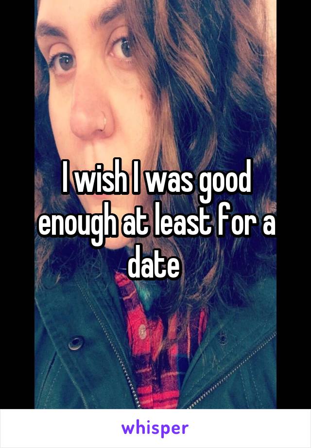 I wish I was good enough at least for a date 