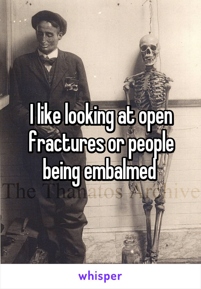I like looking at open fractures or people being embalmed 