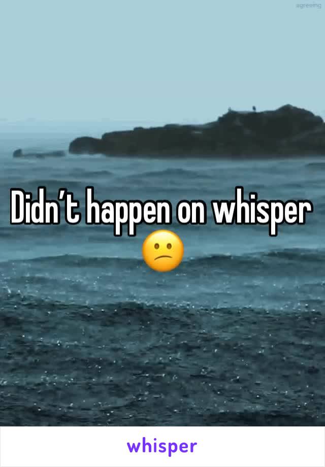 Didn’t happen on whisper 😕