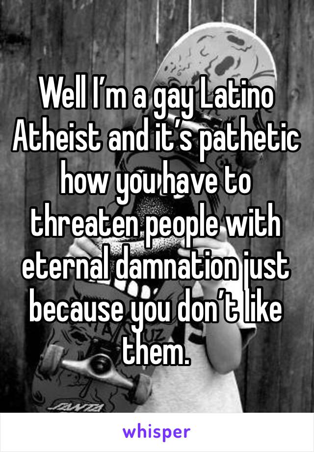 Well I’m a gay Latino Atheist and it’s pathetic how you have to threaten people with eternal damnation just because you don’t like them.