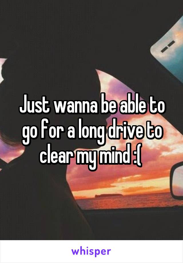 Just wanna be able to go for a long drive to clear my mind :( 