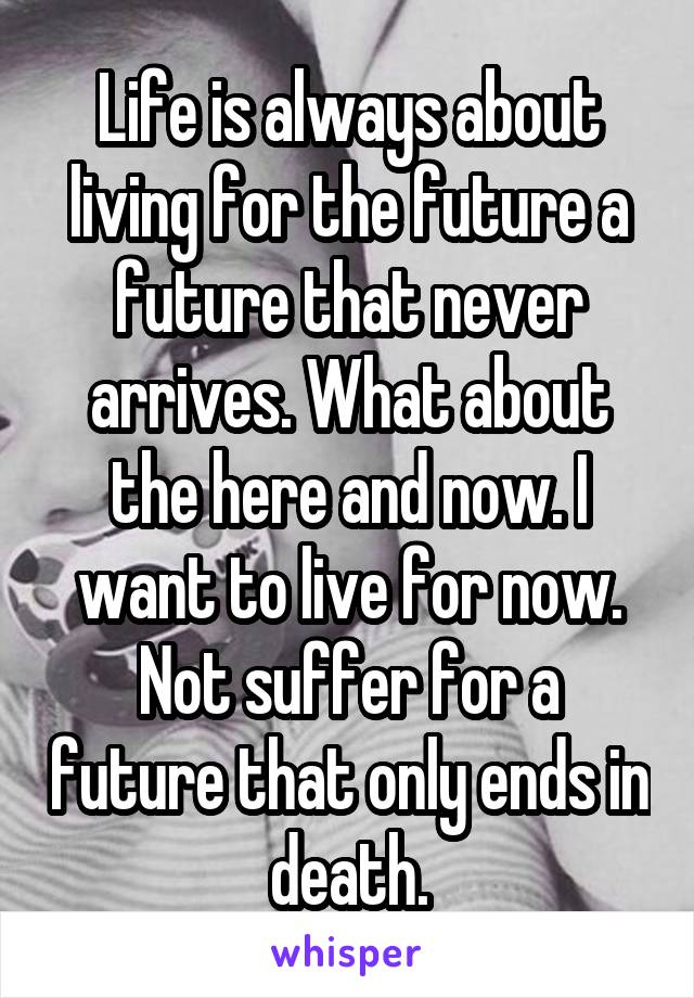 Life is always about living for the future a future that never arrives. What about the here and now. I want to live for now. Not suffer for a future that only ends in death.