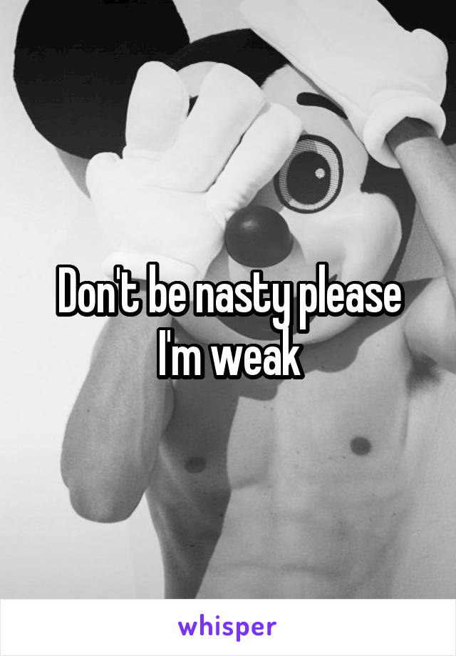 Don't be nasty please
I'm weak