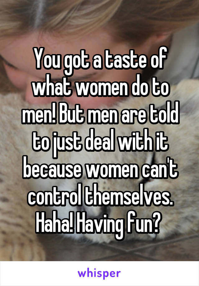 You got a taste of what women do to men! But men are told to just deal with it because women can't control themselves. Haha! Having fun? 