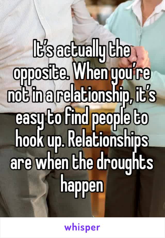 It’s actually the opposite. When you’re not in a relationship, it’s easy to find people to hook up. Relationships are when the droughts happen 