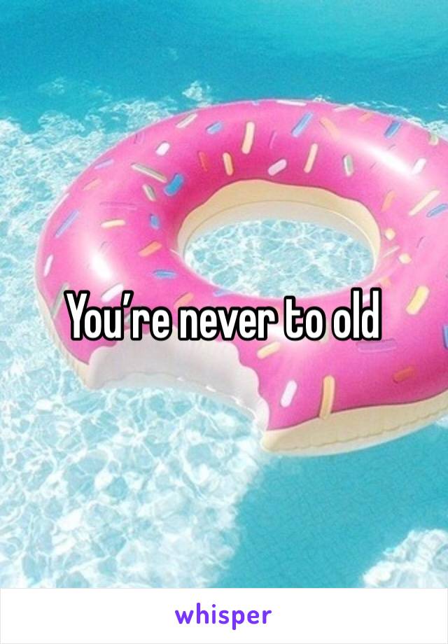 You’re never to old
