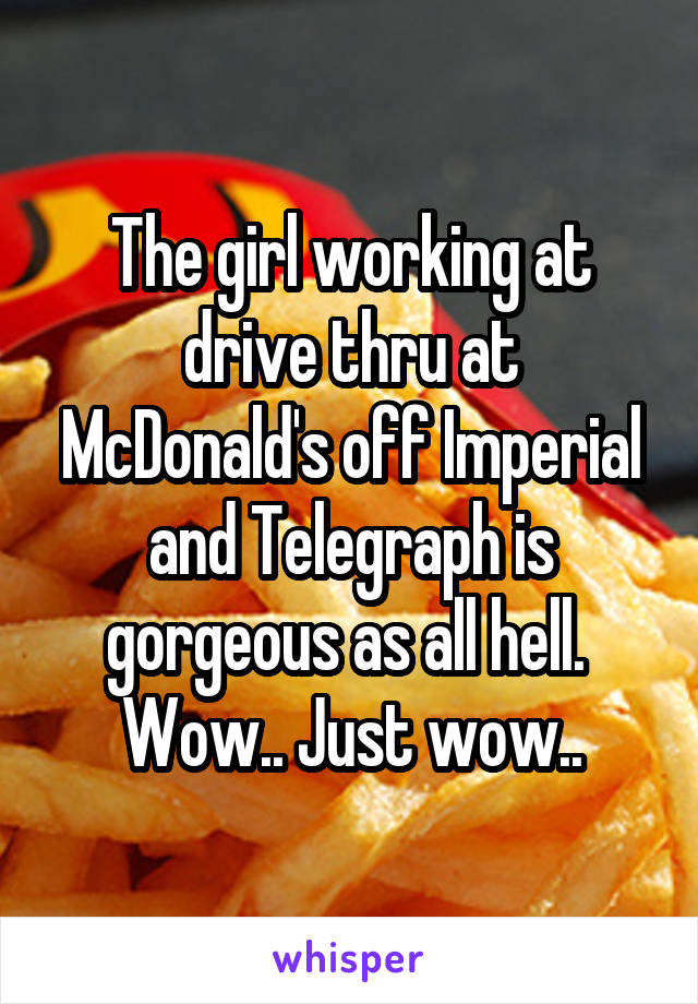 The girl working at drive thru at McDonald's off Imperial and Telegraph is gorgeous as all hell.  Wow.. Just wow..