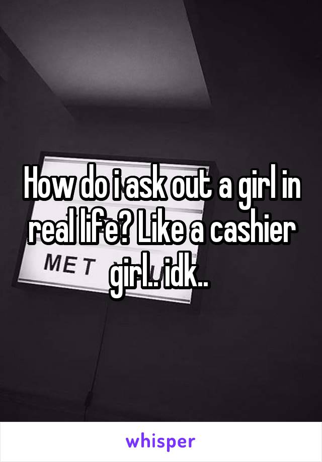 How do i ask out a girl in real life? Like a cashier girl.. idk.. 
