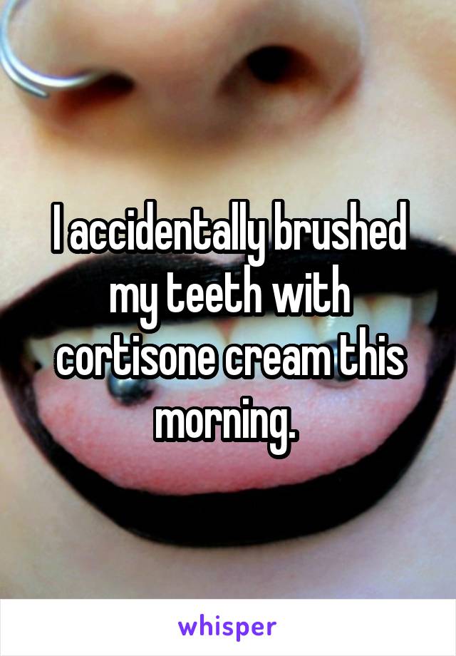 I accidentally brushed my teeth with cortisone cream this morning. 