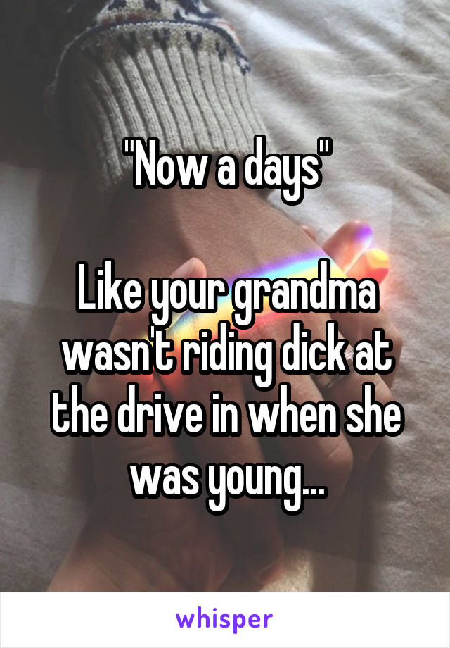 "Now a days"

Like your grandma wasn't riding dick at the drive in when she was young...