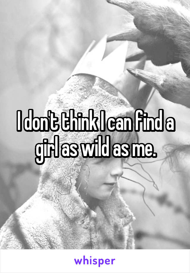 I don't think I can find a girl as wild as me.