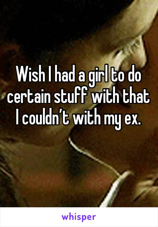 Wish I had a girl to do certain stuff with that I couldn’t with my ex.