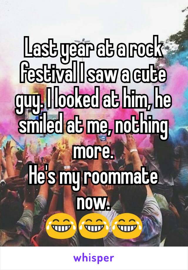 Last year at a rock festival I saw a cute guy. I looked at him, he smiled at me, nothing more.
He's my roommate now.
😂😂😂