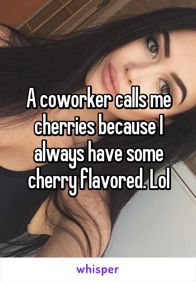 A coworker calls me cherries because I always have some cherry flavored. Lol