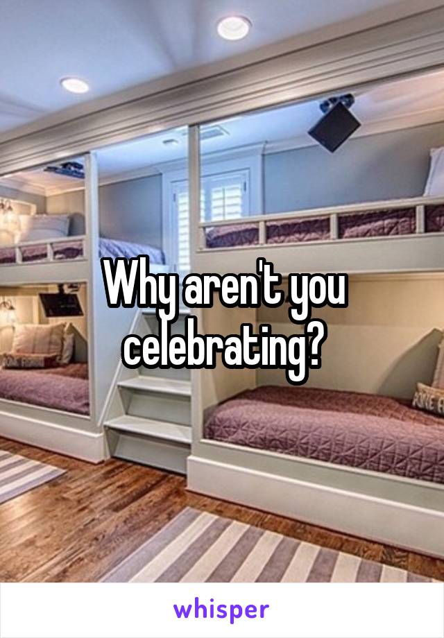 Why aren't you celebrating?