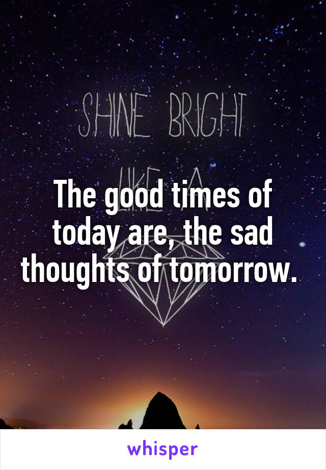 The good times of today are, the sad thoughts of tomorrow. 