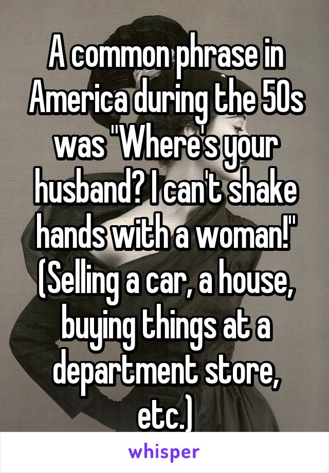A common phrase in America during the 50s was "Where's your husband? I can't shake hands with a woman!" (Selling a car, a house, buying things at a department store, etc.)