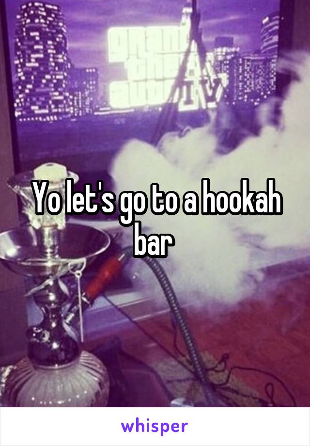 Yo let's go to a hookah bar 