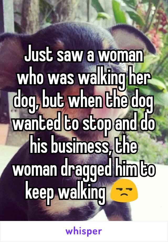 Just saw a woman who was walking her dog, but when the dog wanted to stop and do his busimess, the woman dragged him to keep walking 😒 