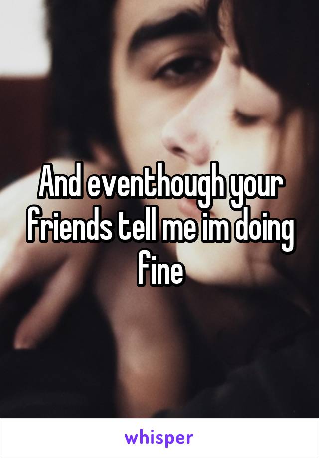 And eventhough your friends tell me im doing fine