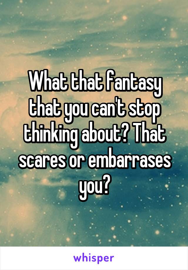 What that fantasy that you can't stop thinking about? That scares or embarrases you?