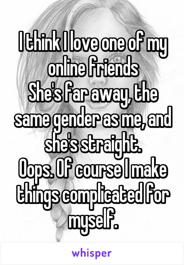 I think I love one of my online friends
She's far away, the same gender as me, and she's straight.
Oops. Of course I make things complicated for myself.