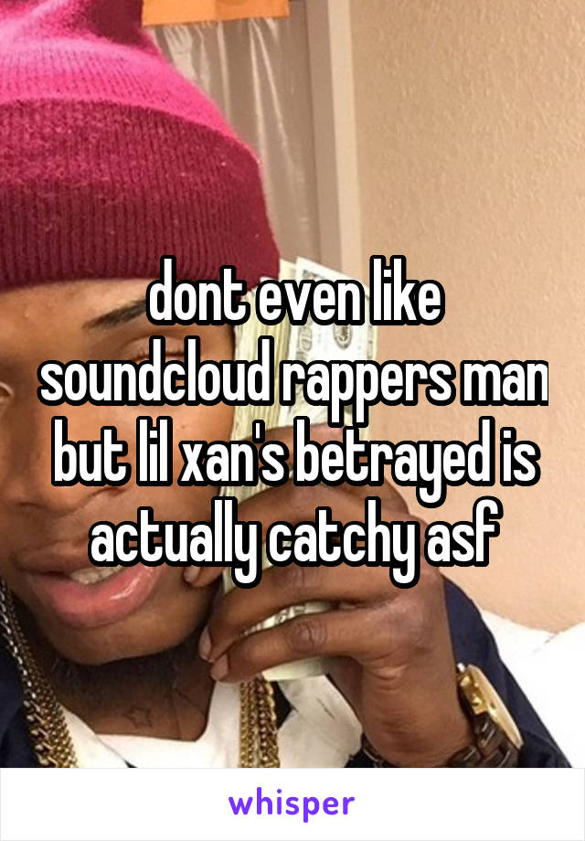 dont even like soundcloud rappers man but lil xan's betrayed is actually catchy asf