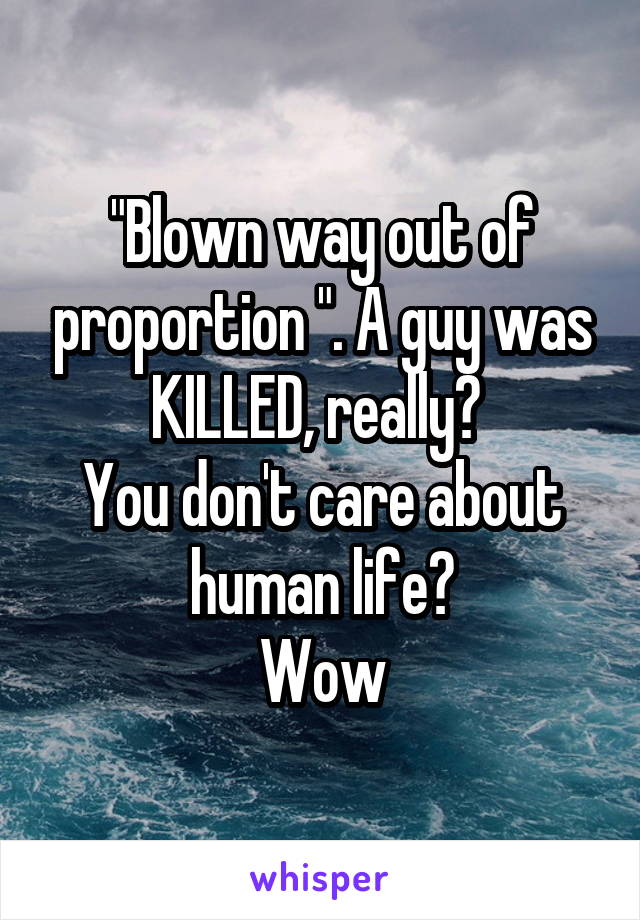 "Blown way out of proportion ". A guy was KILLED, really? 
You don't care about human life?
Wow