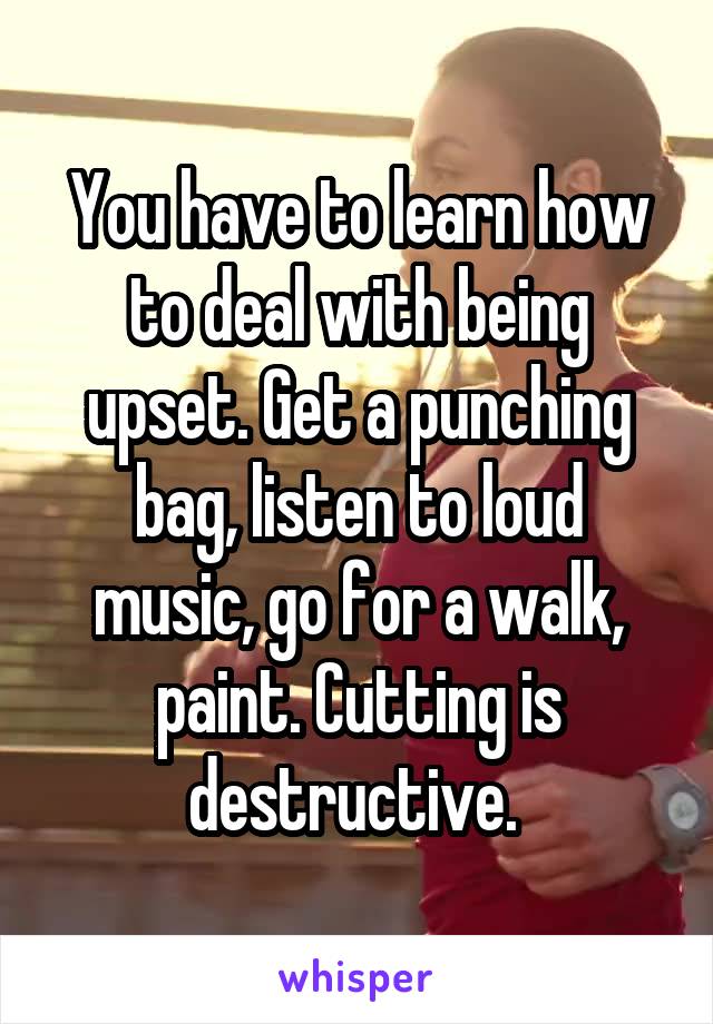 You have to learn how to deal with being upset. Get a punching bag, listen to loud music, go for a walk, paint. Cutting is destructive. 