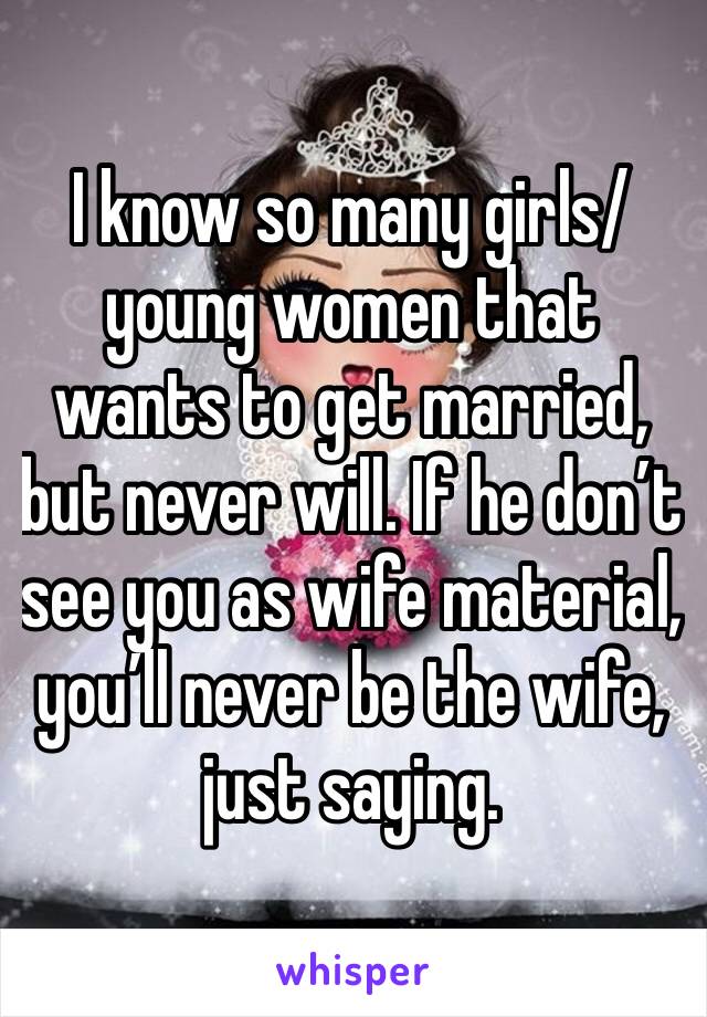 I know so many girls/young women that wants to get married, but never will. If he don’t see you as wife material, you’ll never be the wife, just saying.