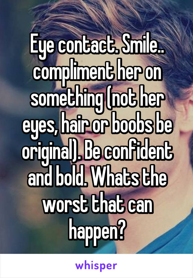 Eye contact. Smile.. compliment her on something (not her eyes, hair or boobs be original). Be confident and bold. Whats the worst that can happen?