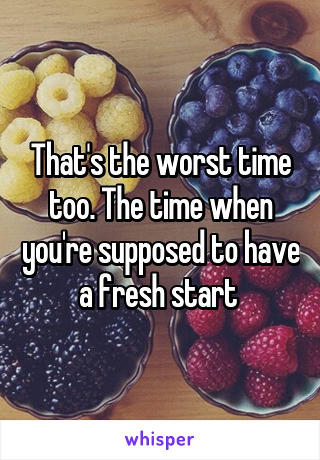 That's the worst time too. The time when you're supposed to have a fresh start 