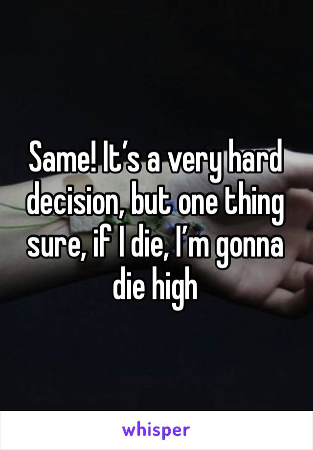 Same! It’s a very hard decision, but one thing sure, if I die, I’m gonna die high