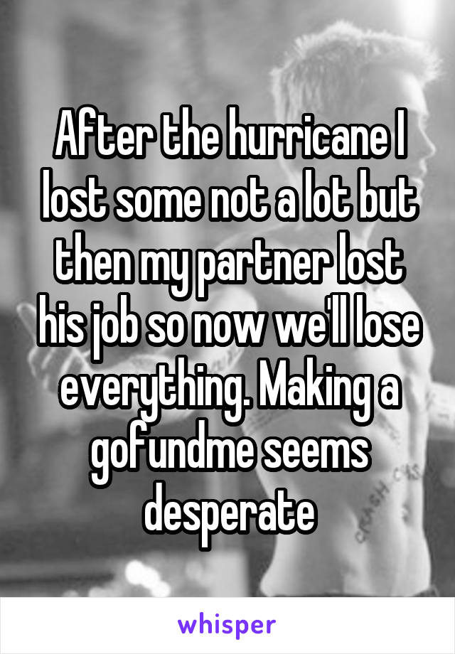 After the hurricane I lost some not a lot but then my partner lost his job so now we'll lose everything. Making a gofundme seems desperate