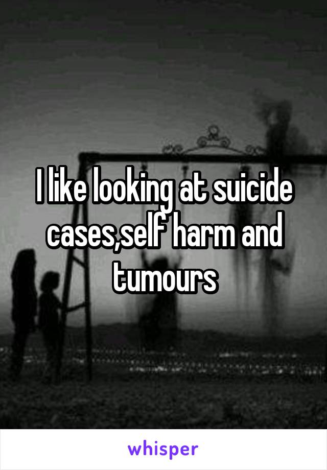 I like looking at suicide cases,self harm and tumours