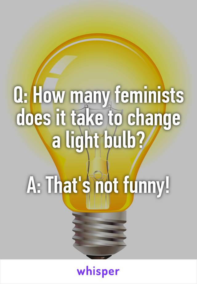 Q: How many feminists does it take to change a light bulb?

A: That's not funny!