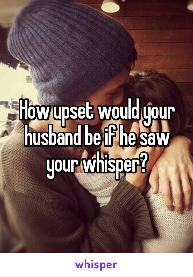 How upset would your husband be if he saw your whisper?