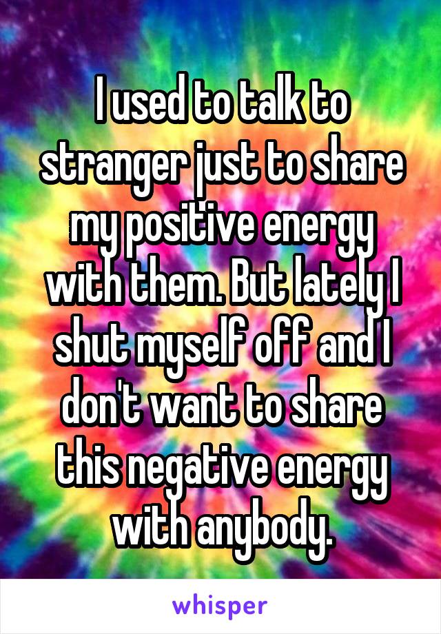 I used to talk to stranger just to share my positive energy with them. But lately I shut myself off and I don't want to share this negative energy with anybody.