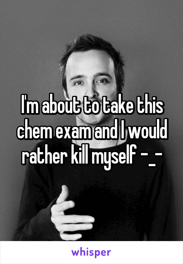 I'm about to take this chem exam and I would rather kill myself -_-