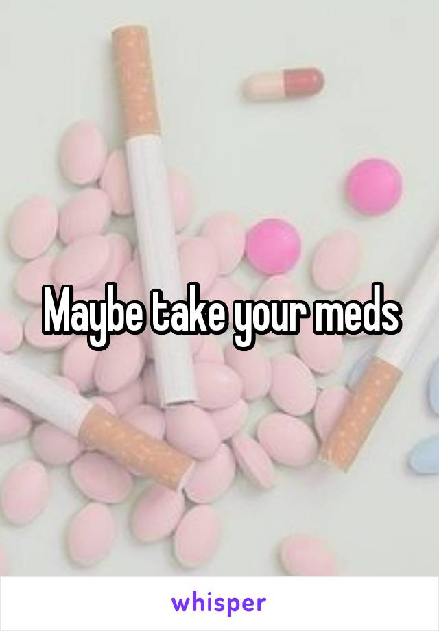 Maybe take your meds
