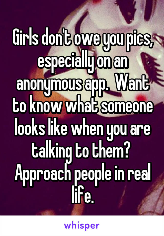 Girls don't owe you pics, especially on an anonymous app.  Want to know what someone looks like when you are talking to them?  Approach people in real life.