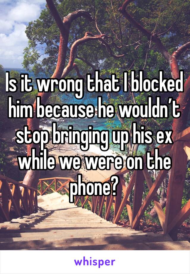 Is it wrong that I blocked him because he wouldn’t stop bringing up his ex while we were on the phone?