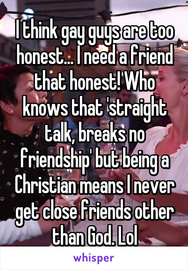 I think gay guys are too honest... I need a friend that honest! Who knows that 'straight talk, breaks no friendship' but being a Christian means I never get close friends other than God. Lol